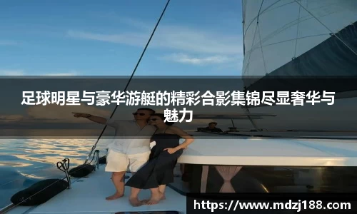 足球明星与豪华游艇的精彩合影集锦尽显奢华与魅力